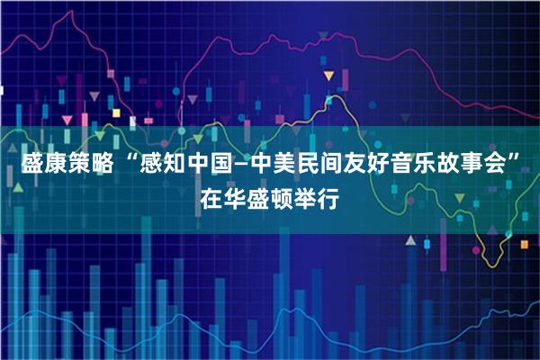 盛康策略 “感知中国—中美民间友好音乐故事会”在华盛顿举行