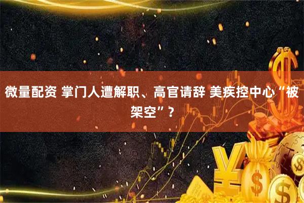 微量配资 掌门人遭解职、高官请辞 美疾控中心“被架空”？