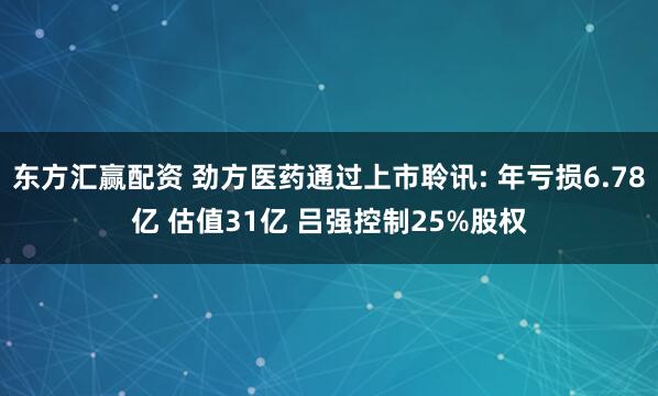 东方汇赢配资 劲方医药通过上市聆讯: 年亏损6.78亿 估值31亿 吕强控制25%股权