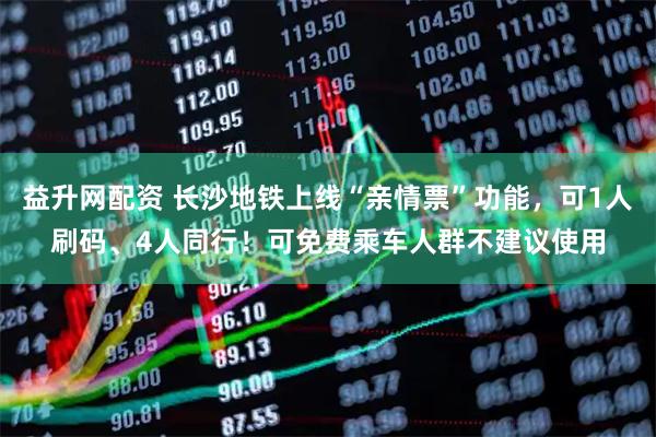 益升网配资 长沙地铁上线“亲情票”功能，可1人刷码、4人同行！可免费乘车人群不建议使用