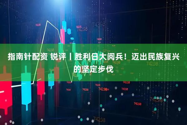 指南针配资 锐评丨胜利日大阅兵！迈出民族复兴的坚定步伐