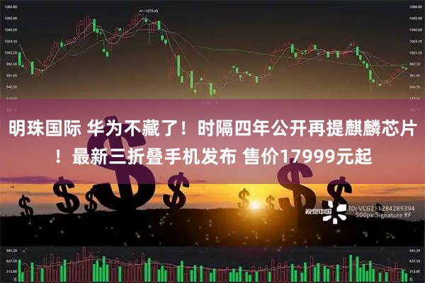 明珠国际 华为不藏了！时隔四年公开再提麒麟芯片！最新三折叠手机发布 售价17999元起