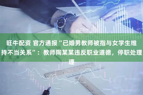 旺牛配资 官方通报“已婚男教师被指与女学生维持不当关系”：教师陶某某违反职业道德，停职处理