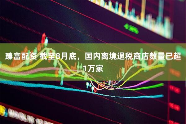 臻富配资 截至8月底，国内离境退税商店数量已超1万家
