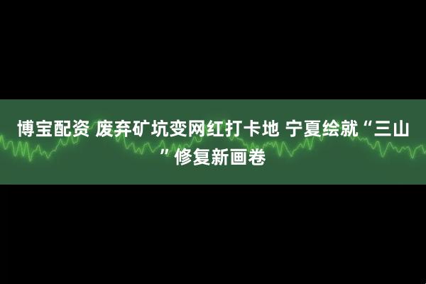 博宝配资 废弃矿坑变网红打卡地 宁夏绘就“三山”修复新画卷