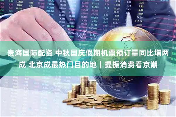 贵海国际配资 中秋国庆假期机票预订量同比增两成 北京成最热门目的地｜提振消费看京潮