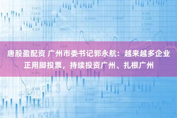 唐股盈配资 广州市委书记郭永航：越来越多企业正用脚投票，持续投资广州、扎根广州