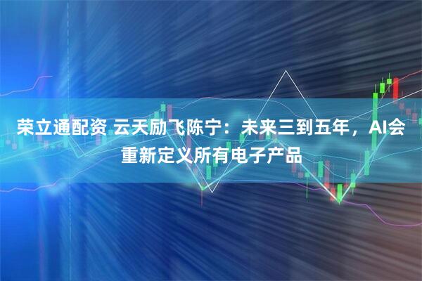荣立通配资 云天励飞陈宁：未来三到五年，AI会重新定义所有电子产品