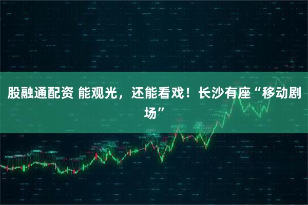 股融通配资 能观光，还能看戏！长沙有座“移动剧场”