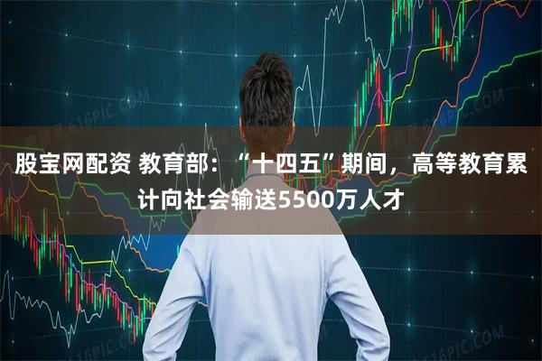 股宝网配资 教育部：“十四五”期间，高等教育累计向社会输送5500万人才