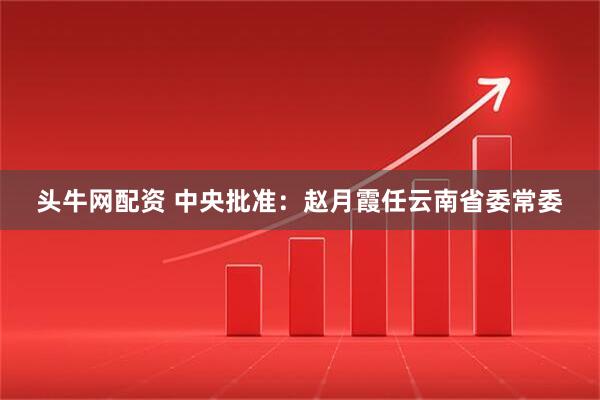 头牛网配资 中央批准：赵月霞任云南省委常委