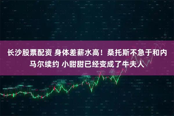 长沙股票配资 身体差薪水高！桑托斯不急于和内马尔续约 小甜甜已经变成了牛夫人