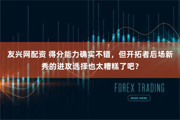 友兴网配资 得分能力确实不错，但开拓者后场新秀的进攻选择也太糟糕了吧？
