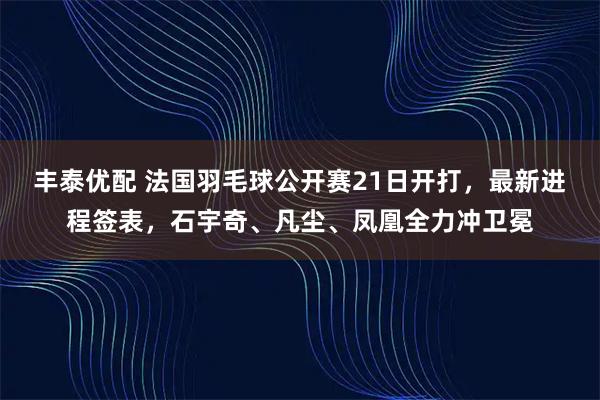 丰泰优配 法国羽毛球公开赛21日开打，最新进程签表，石宇奇、凡尘、凤凰全力冲卫冕