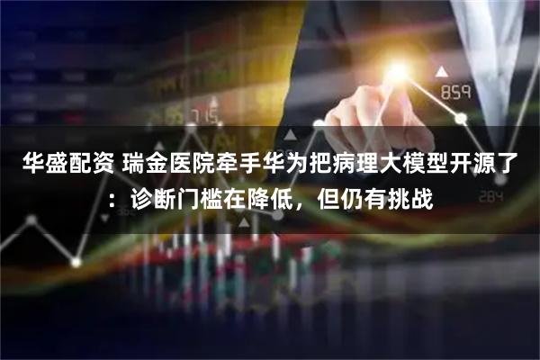 华盛配资 瑞金医院牵手华为把病理大模型开源了：诊断门槛在降低，但仍有挑战