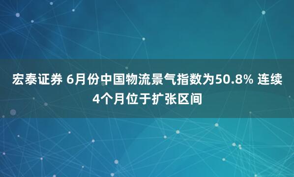 宏泰证券 6月份中国物流景气指数为50.8% 连续4个月位于扩张区间