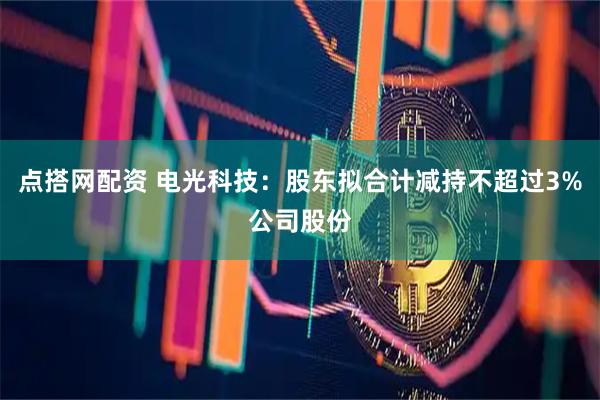 点搭网配资 电光科技：股东拟合计减持不超过3%公司股份