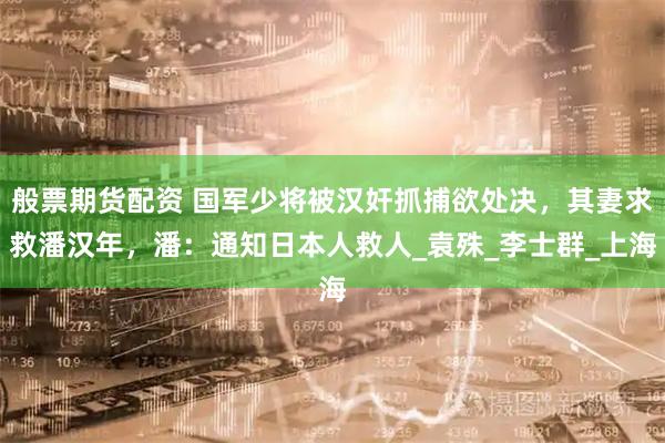 般票期货配资 国军少将被汉奸抓捕欲处决，其妻求救潘汉年，潘：通知日本人救人_袁殊_李士群_上海