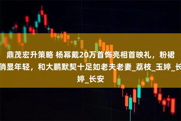 鼎茂宏升策略 杨幂戴20万首饰亮相首映礼，粉裙娇俏显年轻，和大鹏默契十足如老夫老妻_荔枝_玉婷_长安