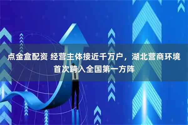 点金盒配资 经营主体接近千万户，湖北营商环境首次跨入全国第一方阵