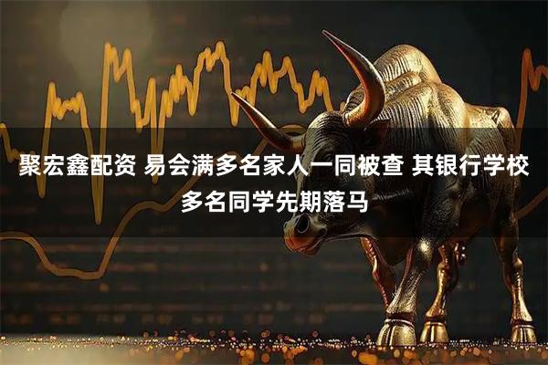 聚宏鑫配资 易会满多名家人一同被查 其银行学校多名同学先期落马