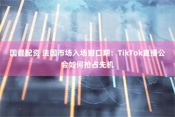 国督配资 法国市场入场窗口期：TikTok直播公会如何抢占先机