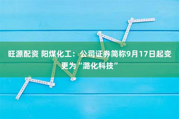 旺源配资 阳煤化工：公司证券简称9月17日起变更为“潞化科技”