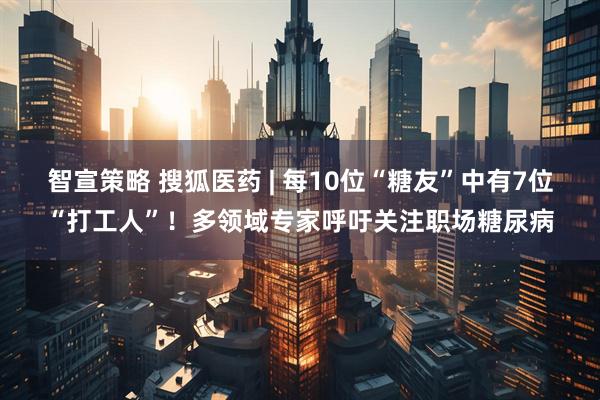 智宣策略 搜狐医药 | 每10位“糖友”中有7位“打工人”！多领域专家呼吁关注职场糖尿病