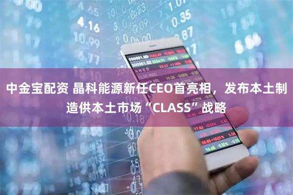 中金宝配资 晶科能源新任CEO首亮相，发布本土制造供本土市场“CLASS”战略