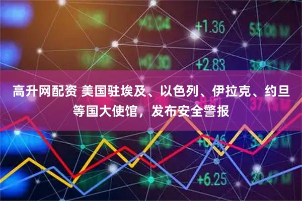 高升网配资 美国驻埃及、以色列、伊拉克、约旦等国大使馆，发布安全警报
