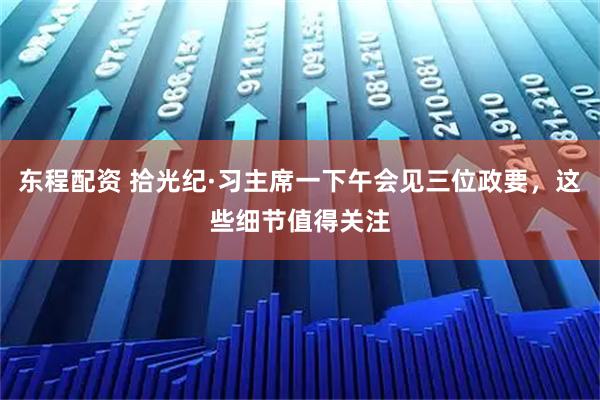 东程配资 拾光纪·习主席一下午会见三位政要，这些细节值得关注
